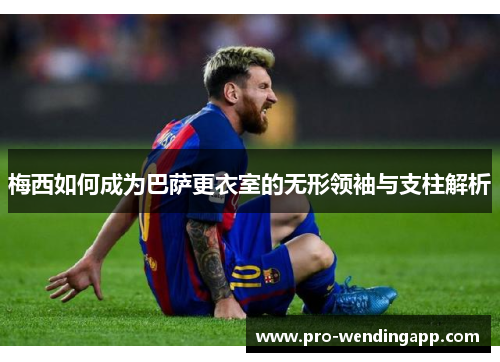 梅西如何成为巴萨更衣室的无形领袖与支柱解析