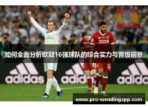 如何全面分析欧冠16强球队的综合实力与晋级前景 如何全面分析欧冠16强球队的综合实力与晋级前景