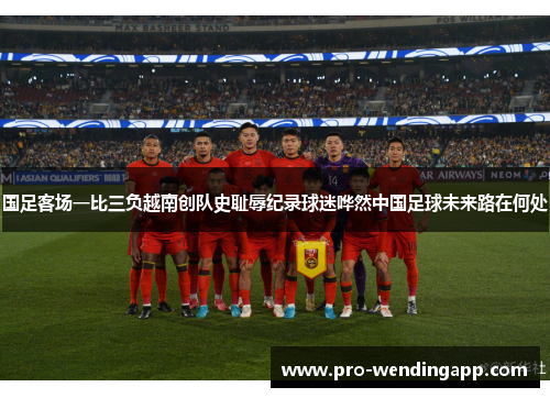 国足客场一比三负越南创队史耻辱纪录球迷哗然中国足球未来路在何处 国足客场一比三负越南创队史耻辱纪录球迷哗然中国足球未来路在何处