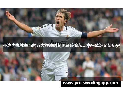 齐达内执教皇马的五大辉煌时刻见证传奇从此书写欧洲足坛历史